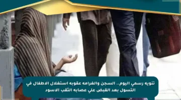 تنويه رسمي اليوم.. السجن والغرامة عقوبة استغلال الأطفال في التسول بعد القبض على عصابة الثقب الأسود